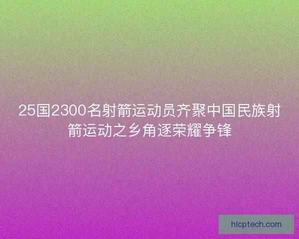 25国2300名射箭运动员齐聚中国民族射箭运动之乡角逐荣耀争锋