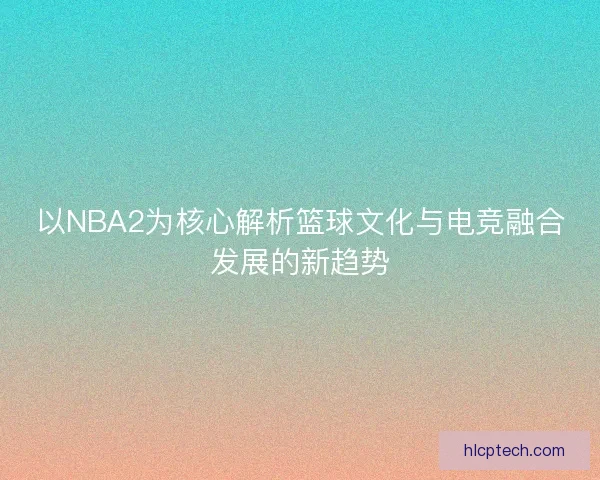 以NBA2为核心解析篮球文化与电竞融合发展的新趋势