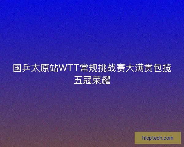 国乒太原站WTT常规挑战赛大满贯包揽五冠荣耀