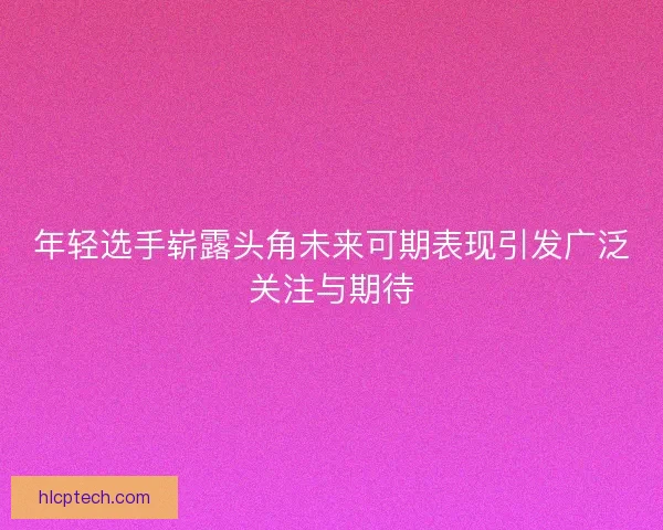 年轻选手崭露头角未来可期表现引发广泛关注与期待