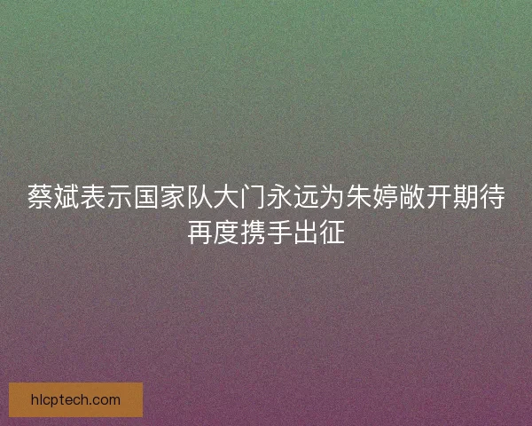 蔡斌表示国家队大门永远为朱婷敞开期待再度携手出征