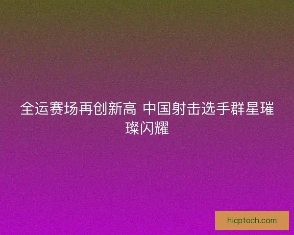 全运赛场再创新高 中国射击选手群星璀璨闪耀